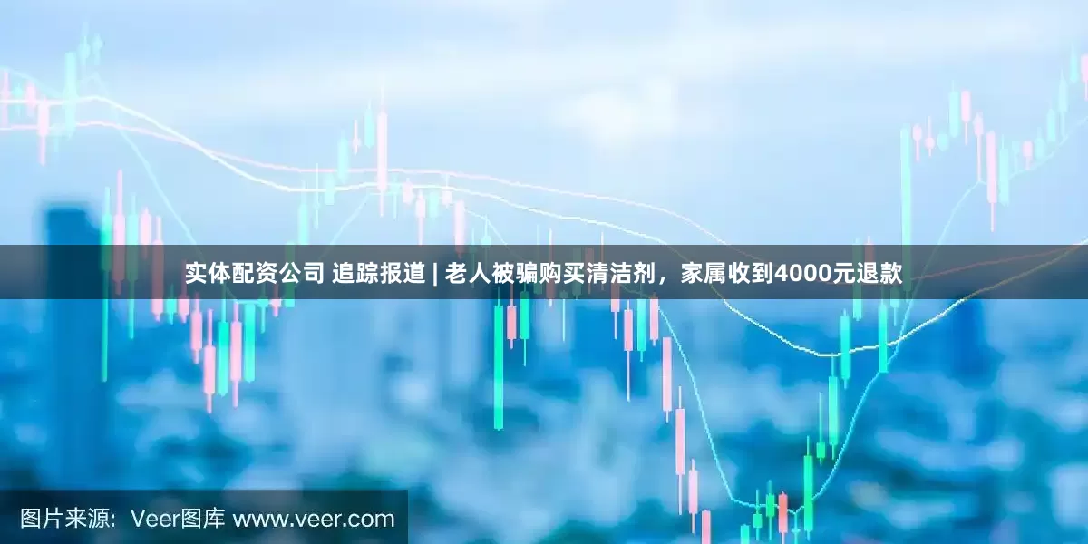 实体配资公司 追踪报道 | 老人被骗购买清洁剂，家属收到4000元退款