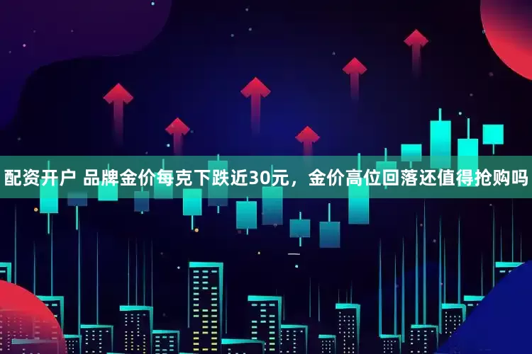 配资开户 品牌金价每克下跌近30元，金价高位回落还值得抢购吗