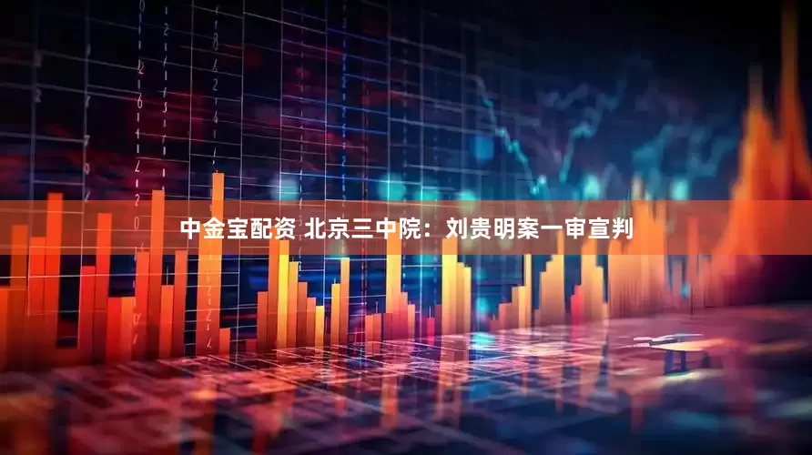 中金宝配资 北京三中院：刘贵明案一审宣判
