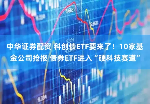 中华证券配资 科创债ETF要来了！10家基金公司抢报 债券ETF进入“硬科技赛道”