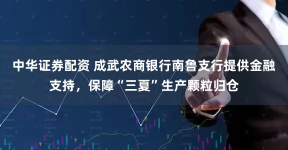 中华证券配资 成武农商银行南鲁支行提供金融支持，保障“三夏”生产颗粒归仓
