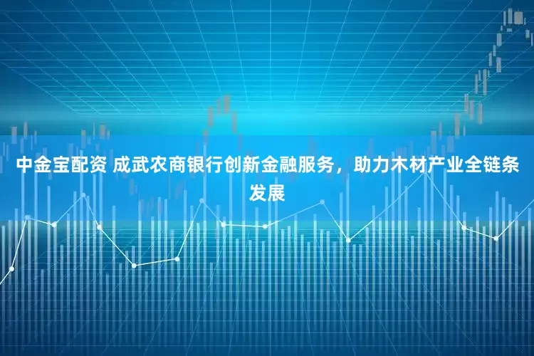中金宝配资 成武农商银行创新金融服务，助力木材产业全链条发展