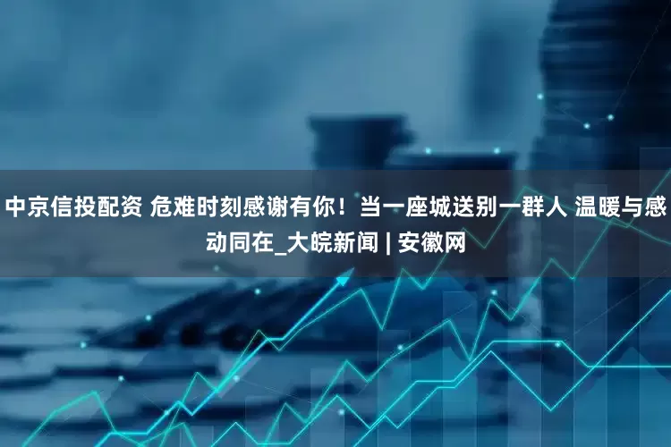 中京信投配资 危难时刻感谢有你！当一座城送别一群人 温暖与感动同在_大皖新闻 | 安徽网