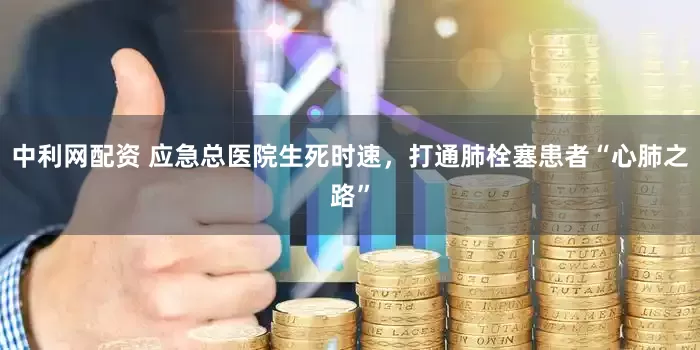 中利网配资 应急总医院生死时速，打通肺栓塞患者“心肺之路”