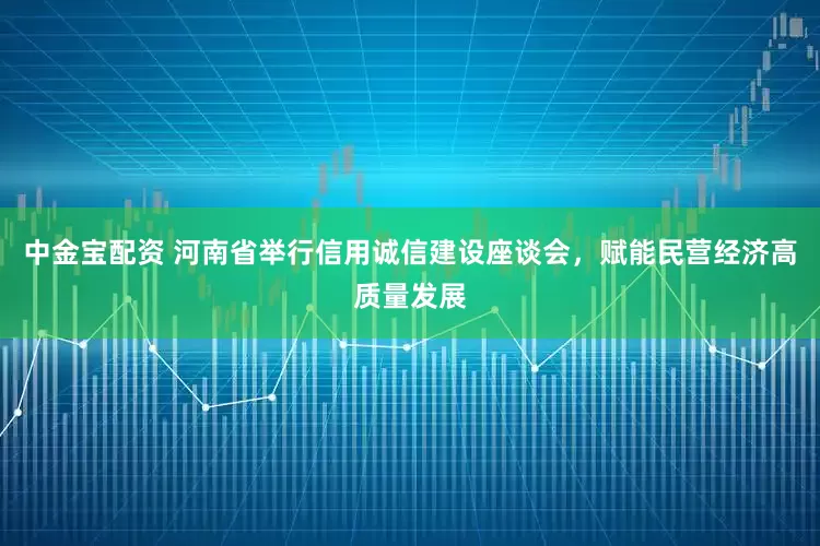 中金宝配资 河南省举行信用诚信建设座谈会，赋能民营经济高质量发展
