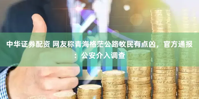 中华证券配资 网友称青海格茫公路牧民有点凶，官方通报：公安介入调查