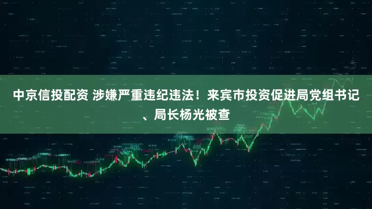 中京信投配资 涉嫌严重违纪违法！来宾市投资促进局党组书记、局长杨光被查