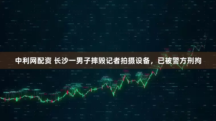 中利网配资 长沙一男子摔毁记者拍摄设备，已被警方刑拘