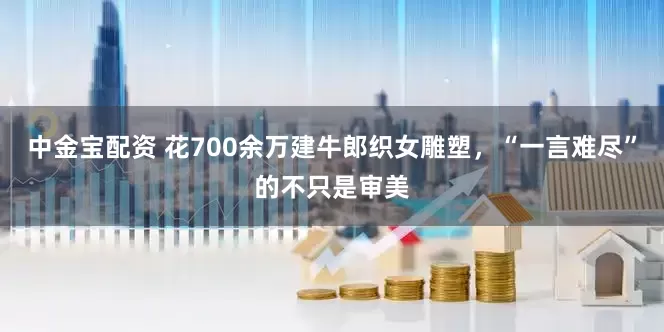 中金宝配资 花700余万建牛郎织女雕塑，“一言难尽”的不只是审美