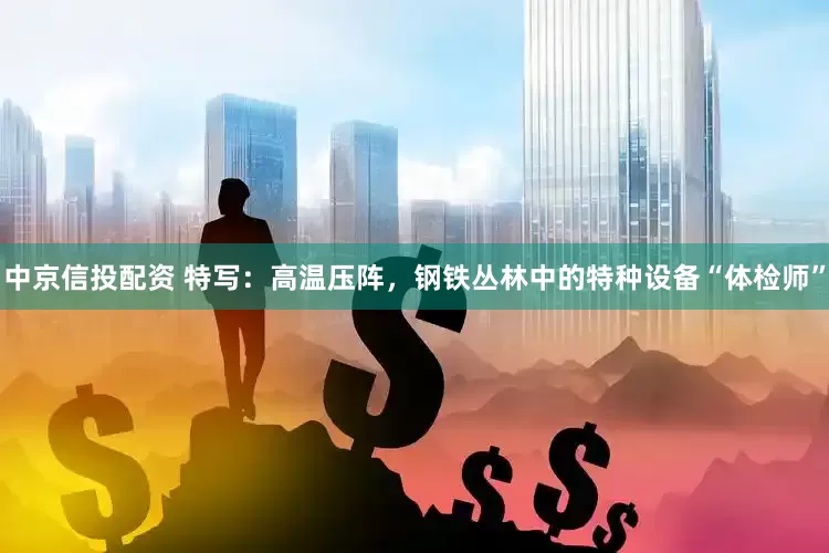 中京信投配资 特写：高温压阵，钢铁丛林中的特种设备“体检师”