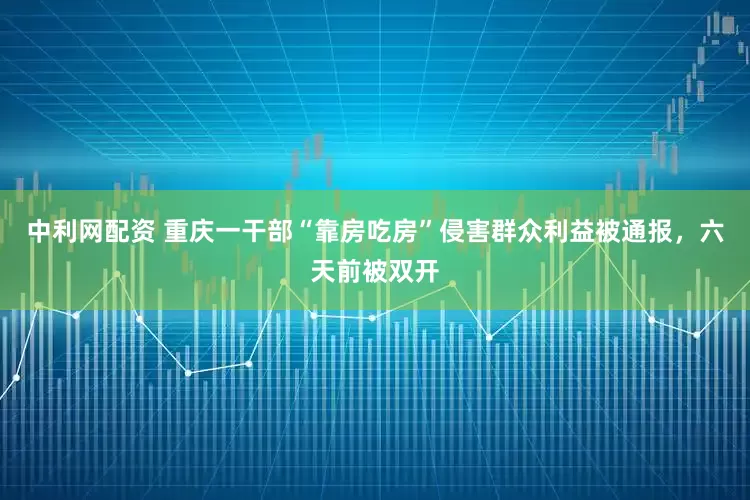 中利网配资 重庆一干部“靠房吃房”侵害群众利益被通报，六天前被双开